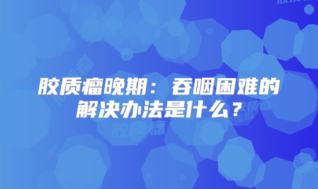 胶质瘤晚期：吞咽困难的解决办法是什么？