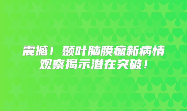 震撼！颞叶脑膜瘤新病情观察揭示潜在突破！
