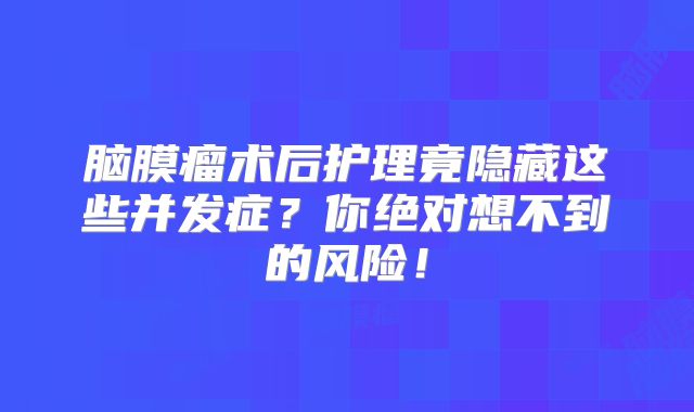 脑膜瘤术后护理竟隐藏这些并发症？你绝对想不到的风险！