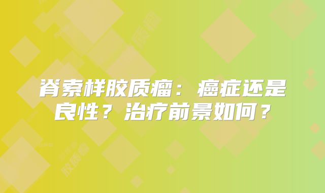 脊索样胶质瘤：癌症还是良性？治疗前景如何？