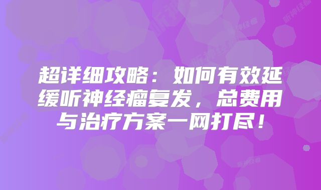 超详细攻略：如何有效延缓听神经瘤复发，总费用与治疗方案一网打尽！