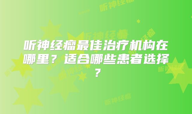 听神经瘤最佳治疗机构在哪里？适合哪些患者选择？
