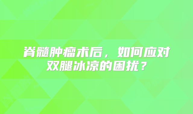 脊髓肿瘤术后，如何应对双腿冰凉的困扰？