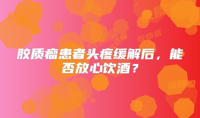 胶质瘤患者头疼缓解后，能否放心饮酒？