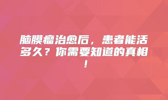 脑膜瘤治愈后，患者能活多久？你需要知道的真相！