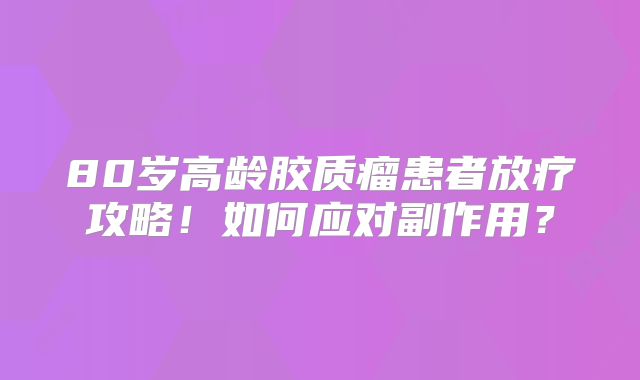 80岁高龄胶质瘤患者放疗攻略！如何应对副作用？
