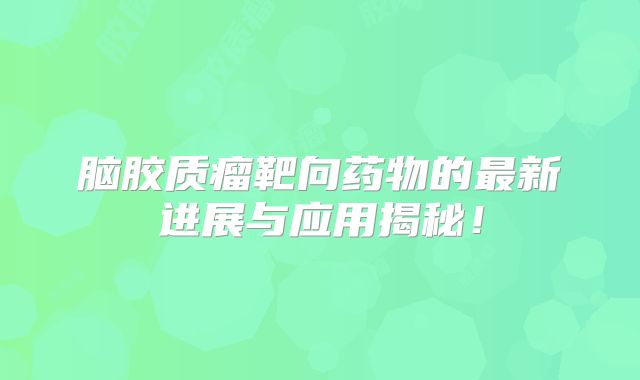 脑胶质瘤靶向药物的最新进展与应用揭秘！