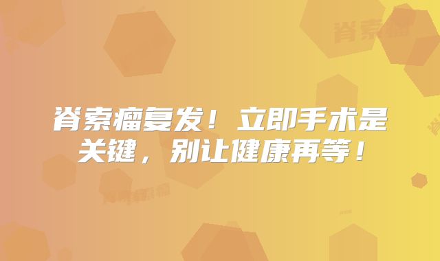 脊索瘤复发！立即手术是关键，别让健康再等！
