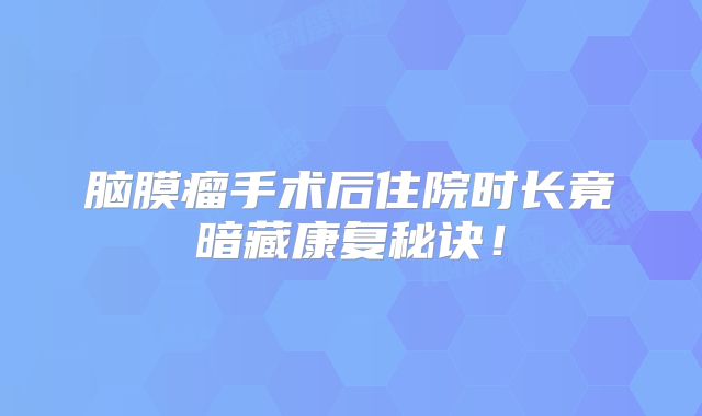 脑膜瘤手术后住院时长竟暗藏康复秘诀！