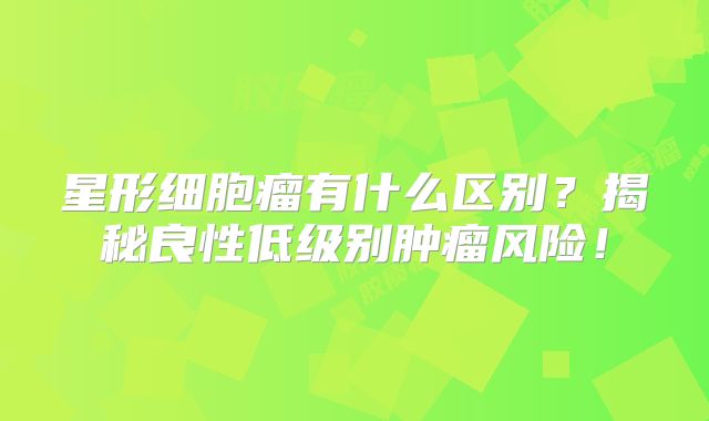 星形细胞瘤有什么区别？揭秘良性低级别肿瘤风险！