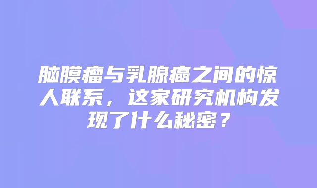 脑膜瘤与乳腺癌之间的惊人联系，这家研究机构发现了什么秘密？