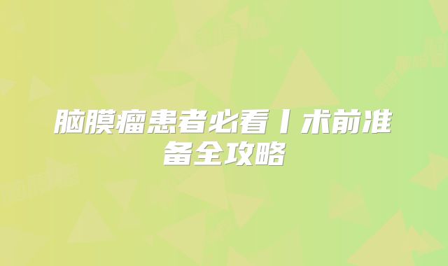 脑膜瘤患者必看丨术前准备全攻略
