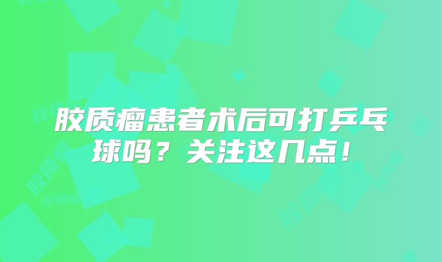 胶质瘤患者术后可打乒乓球吗？关注这几点！