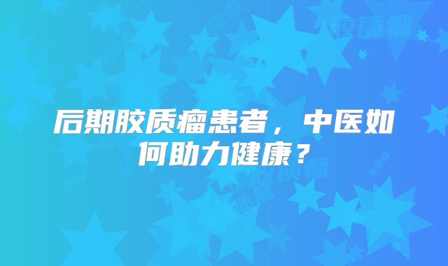 后期胶质瘤患者，中医如何助力健康？