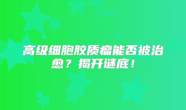 高级细胞胶质瘤能否被治愈？揭开谜底！