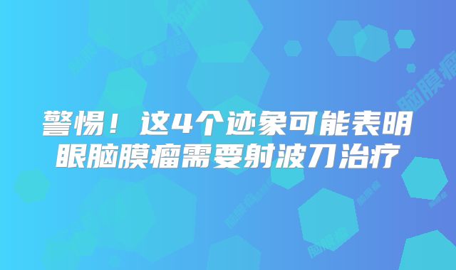 警惕！这4个迹象可能表明眼脑膜瘤需要射波刀治疗