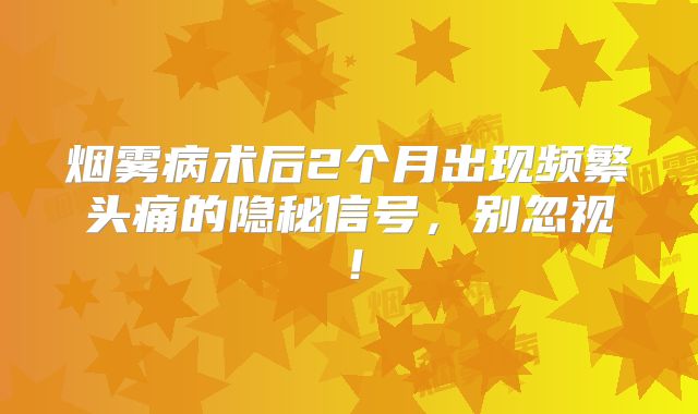 烟雾病术后2个月出现频繁头痛的隐秘信号，别忽视！