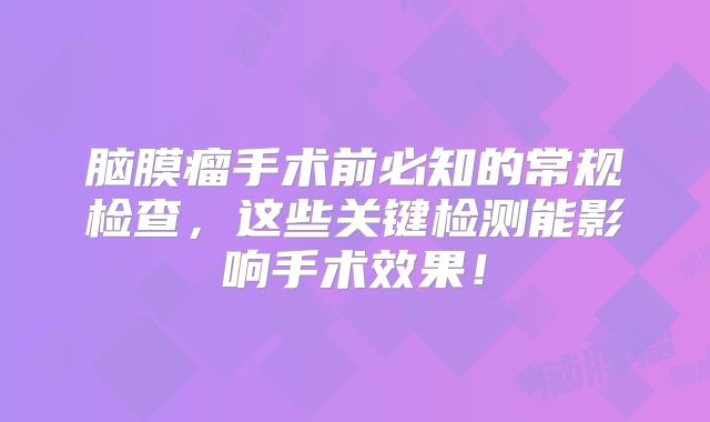 脑膜瘤手术前必知的常规检查，这些关键检测能影响手术效果！