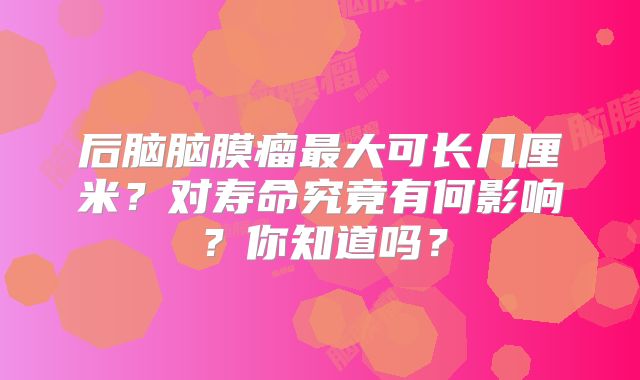后脑脑膜瘤最大可长几厘米？对寿命究竟有何影响？你知道吗？