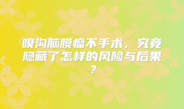嗅沟脑膜瘤不手术，究竟隐藏了怎样的风险与后果？