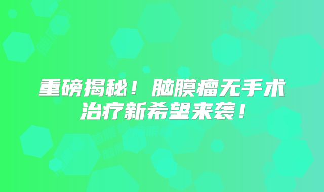 重磅揭秘！脑膜瘤无手术治疗新希望来袭！