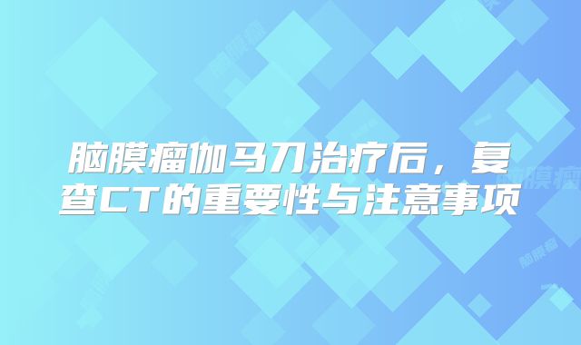 脑膜瘤伽马刀治疗后，复查CT的重要性与注意事项