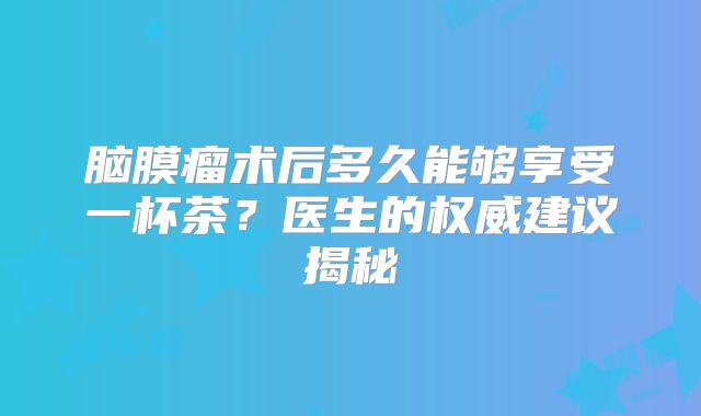 脑膜瘤术后多久能够享受一杯茶？医生的权威建议揭秘