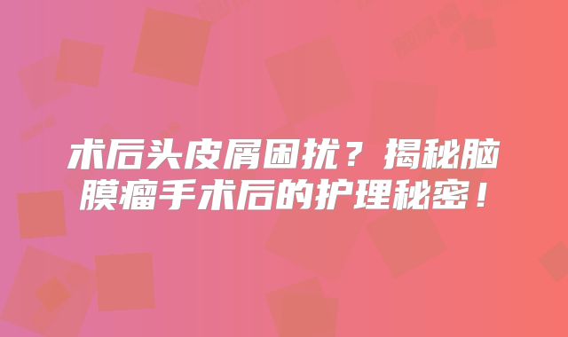 术后头皮屑困扰？揭秘脑膜瘤手术后的护理秘密！