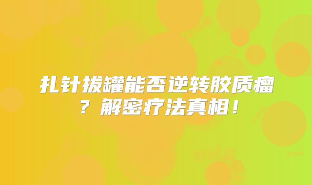 扎针拔罐能否逆转胶质瘤？解密疗法真相！