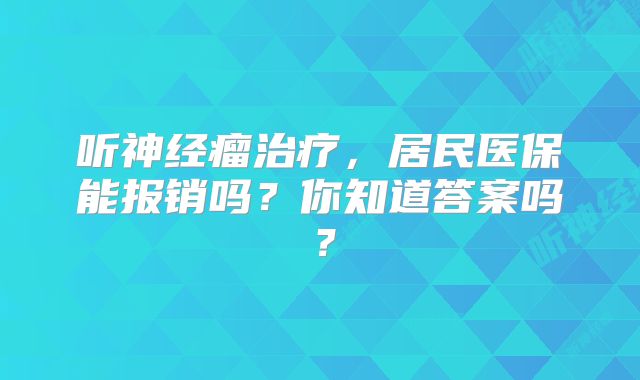 听神经瘤治疗，居民医保能报销吗？你知道答案吗？