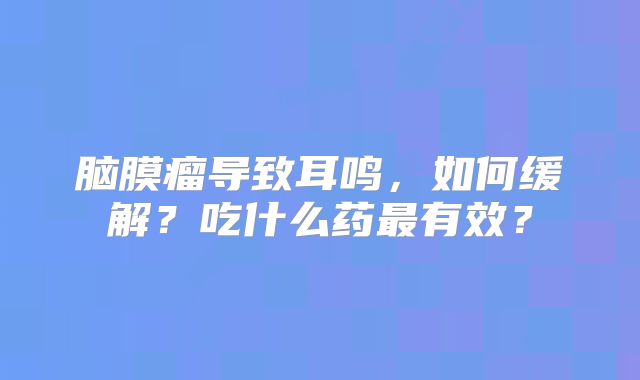 脑膜瘤导致耳鸣，如何缓解？吃什么药最有效？