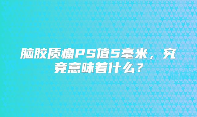 脑胶质瘤PS值5毫米，究竟意味着什么？