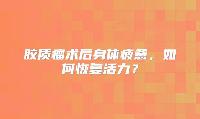 胶质瘤术后身体疲惫，如何恢复活力？