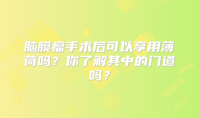 脑膜瘤手术后可以享用薄荷吗？你了解其中的门道吗？