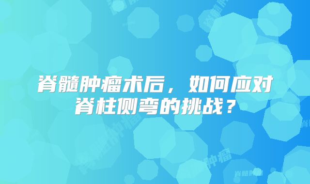 脊髓肿瘤术后，如何应对脊柱侧弯的挑战？