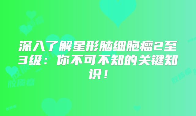 深入了解星形脑细胞瘤2至3级：你不可不知的关键知识！