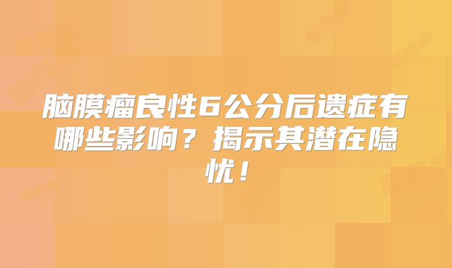 脑膜瘤良性6公分后遗症有哪些影响？揭示其潜在隐忧！