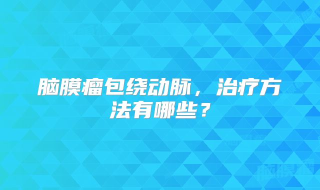 脑膜瘤包绕动脉，治疗方法有哪些？