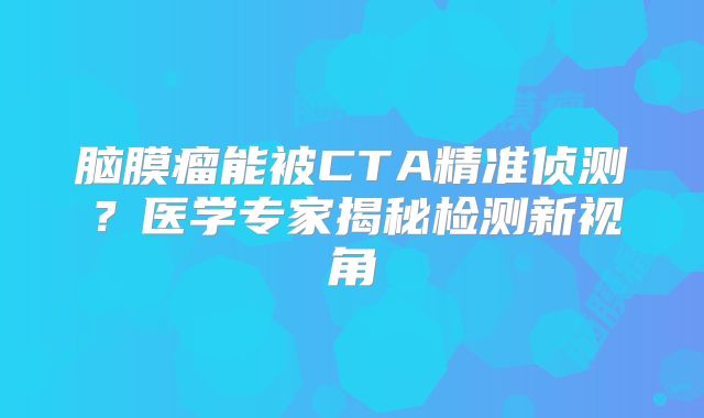 脑膜瘤能被CTA精准侦测？医学专家揭秘检测新视角