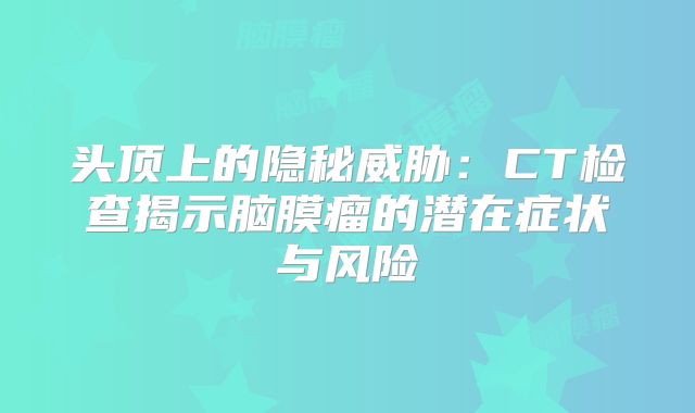 头顶上的隐秘威胁：CT检查揭示脑膜瘤的潜在症状与风险
