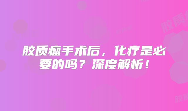 胶质瘤手术后，化疗是必要的吗？深度解析！