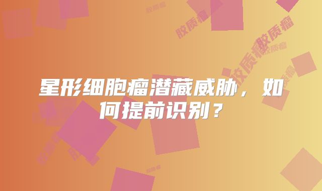 星形细胞瘤潜藏威胁，如何提前识别？