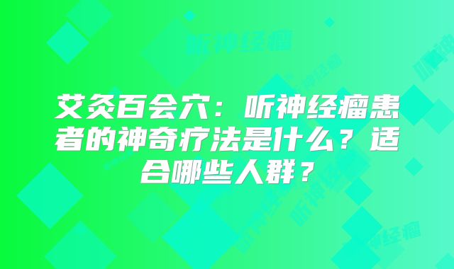 艾灸百会穴：听神经瘤患者的神奇疗法是什么？适合哪些人群？