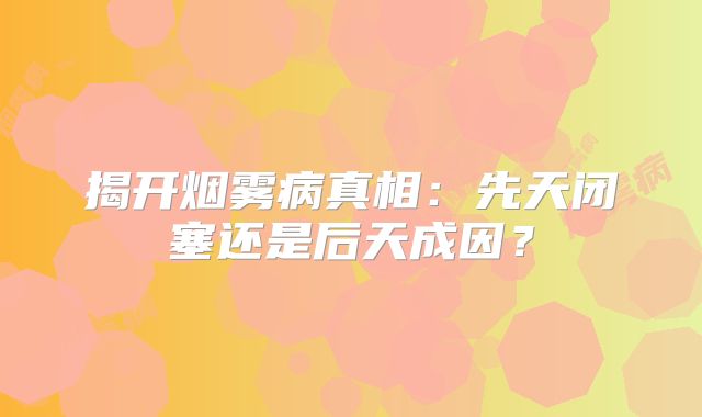 揭开烟雾病真相：先天闭塞还是后天成因？