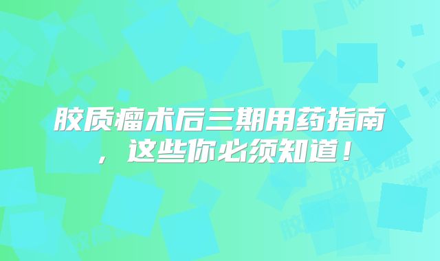 胶质瘤术后三期用药指南，这些你必须知道！