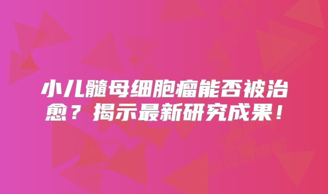 小儿髓母细胞瘤能否被治愈？揭示最新研究成果！