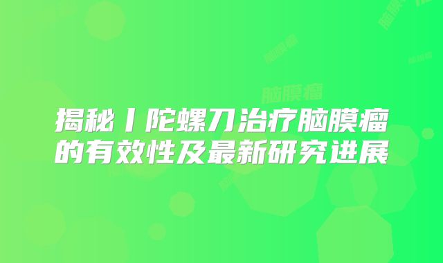 揭秘丨陀螺刀治疗脑膜瘤的有效性及最新研究进展