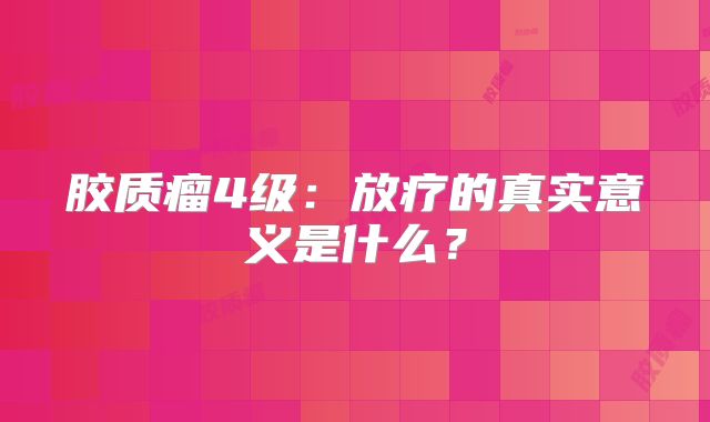 胶质瘤4级：放疗的真实意义是什么？