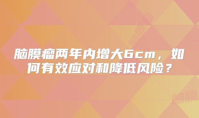 脑膜瘤两年内增大6cm，如何有效应对和降低风险？
