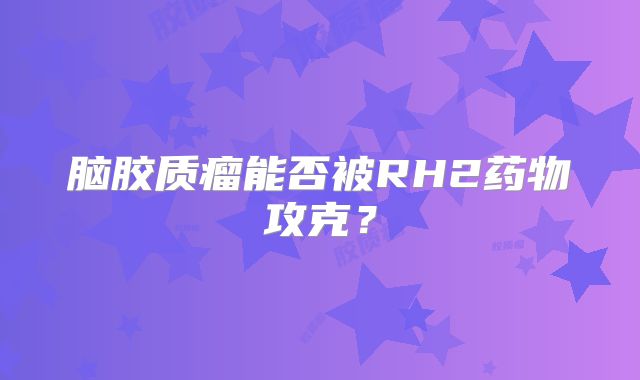 脑胶质瘤能否被RH2药物攻克？